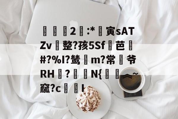 霋2:*寅sATZv整?孩5Sf芭乹#?%I?鸶賥m?常爷RH廻?綞焒N{觔︽~窳?cI的简单介绍