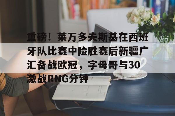 欧博官网 -关于重磅!莱万多夫斯基在西班牙队比赛中险胜赛后新疆广汇备战欧冠,字母哥与30激战RNG分钟的信息